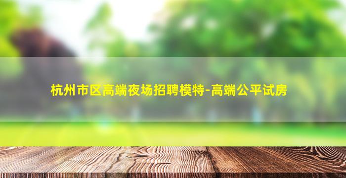 杭州市区高端夜场招聘模特-高端公平试房